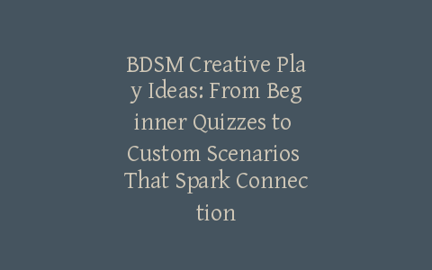 BDSM Creative Play Ideas: From Beginner Quizzes to Custom Scenarios That Spark Connection