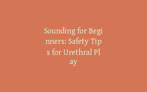 Sounding for Beginners: Safety Tips for Urethral Play